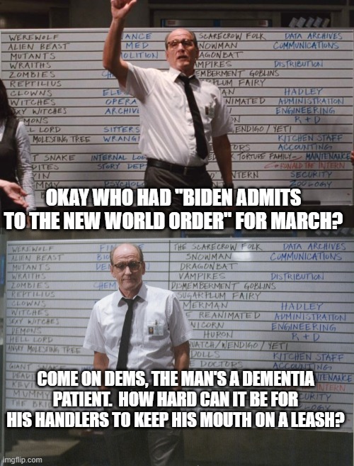 Again -- the Left's Dementia Patient . . . speaks. | OKAY WHO HAD "BIDEN ADMITS TO THE NEW WORLD ORDER" FOR MARCH? COME ON DEMS, THE MAN'S A DEMENTIA PATIENT.  HOW HARD CAN IT BE FOR HIS HANDLERS TO KEEP HIS MOUTH ON A LEASH? | image tagged in cabin the the woods | made w/ Imgflip meme maker