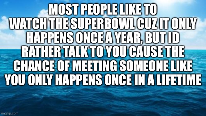 ofc |  MOST PEOPLE LIKE TO WATCH THE SUPERBOWL CUZ IT ONLY HAPPENS ONCE A YEAR, BUT ID RATHER TALK TO YOU CAUSE THE CHANCE OF MEETING SOMEONE LIKE YOU ONLY HAPPENS ONCE IN A LIFETIME | image tagged in ocean,d u h,lol | made w/ Imgflip meme maker