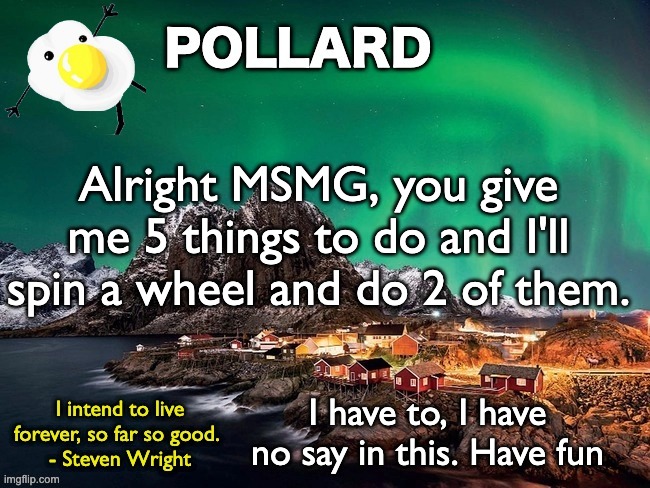 Pollard Template | Alright MSMG, you give me 5 things to do and I'll spin a wheel and do 2 of them. I have to, I have no say in this. Have fun | image tagged in pollard template,memes,unfunny | made w/ Imgflip meme maker