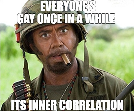 I'm just saying | EVERYONE'S GAY ONCE IN A WHILE; ITS INNER CORRELATION | image tagged in robert tropic thunder,tropic thunder | made w/ Imgflip meme maker