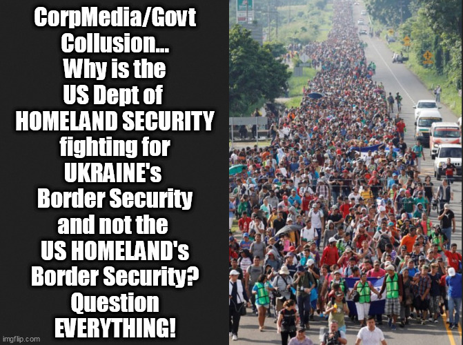 You are the Frog swimming in the Boiling Pot of CorpMedia/Govt BS.Do you QUESTION the ILLUSION or die a dumbass frog? | CorpMedia/Govt
Collusion...
Why is the
US Dept of 
HOMELAND SECURITY
fighting for
UKRAINE's 
Border Security
and not the 
US HOMELAND's
Border Security?
Question
EVERYTHING! | image tagged in memes,politics | made w/ Imgflip meme maker
