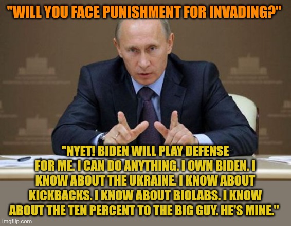 Putin OWNS Biden. No one as corrupt as Biden can keep order. Too many have dirt on Biden. They have laptops. Biden is corrupt. | "WILL YOU FACE PUNISHMENT FOR INVADING?"; "NYET! BIDEN WILL PLAY DEFENSE FOR ME. I CAN DO ANYTHING. I OWN BIDEN. I KNOW ABOUT THE UKRAINE. I KNOW ABOUT KICKBACKS. I KNOW ABOUT BIOLABS. I KNOW ABOUT THE TEN PERCENT TO THE BIG GUY. HE'S MINE." | image tagged in memes,vladimir putin,joe biden | made w/ Imgflip meme maker