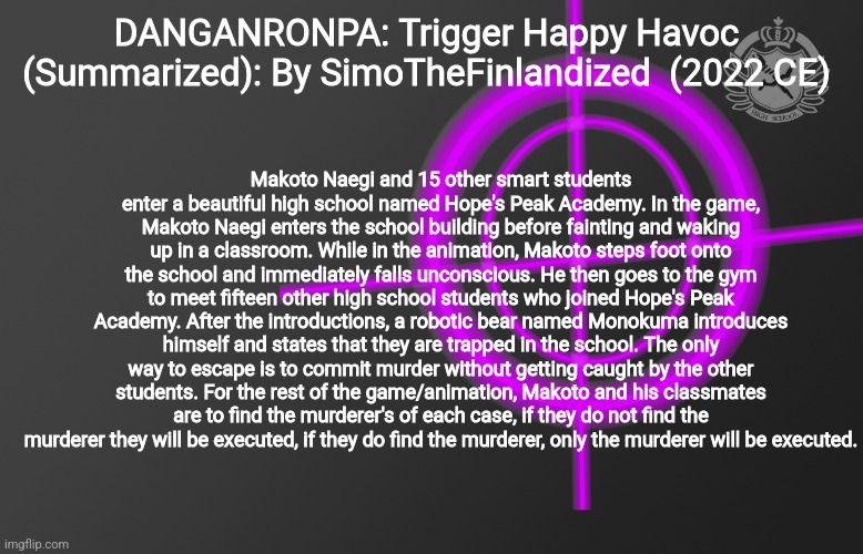 DANGANRONPA: Trigger Happy Havoc (Summarized): By SimoTheFinlandized - 2022 CE | DANGANRONPA: Trigger Happy Havoc (Summarized): By SimoTheFinlandized  (2022 CE); Makoto Naegi and 15 other smart students enter a beautiful high school named Hope's Peak Academy. In the game, Makoto Naegi enters the school building before fainting and waking up in a classroom. While in the animation, Makoto steps foot onto the school and immediately falls unconscious. He then goes to the gym to meet fifteen other high school students who joined Hope's Peak Academy. After the introductions, a robotic bear named Monokuma introduces himself and states that they are trapped in the school. The only way to escape is to commit murder without getting caught by the other students. For the rest of the game/animation, Makoto and his classmates are to find the murderer's of each case, if they do not find the murderer they will be executed, if they do find the murderer, only the murderer will be executed. | image tagged in danganronpa,summarized,simothefinlandized,in a nutshell | made w/ Imgflip meme maker
