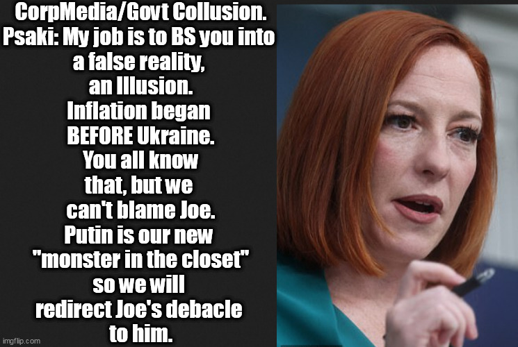 Psaki: My job is to BS you into a false reality, an Illusion, something you can take home. The TRUTH? U R seriously screwed and  | CorpMedia/Govt Collusion.
Psaki: My job is to BS you into 
a false reality, 
an Illusion.
Inflation began 
BEFORE Ukraine.
You all know
that, but we 
can't blame Joe.
Putin is our new 
"monster in the closet"
so we will 
redirect Joe's debacle 
to him. | image tagged in memes,politics | made w/ Imgflip meme maker