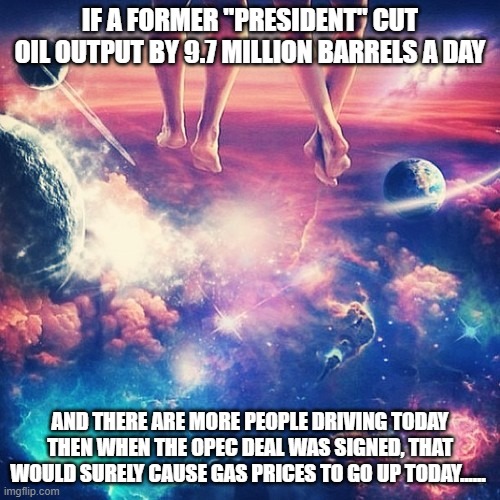 Cosmic knowledge | IF A FORMER "PRESIDENT" CUT OIL OUTPUT BY 9.7 MILLION BARRELS A DAY; AND THERE ARE MORE PEOPLE DRIVING TODAY THEN WHEN THE OPEC DEAL WAS SIGNED, THAT WOULD SURELY CAUSE GAS PRICES TO GO UP TODAY...... | image tagged in cosmic knowledge | made w/ Imgflip meme maker