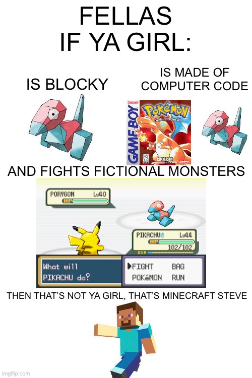 Just felt like making an “if ya girl” meme | FELLAS IF YA GIRL:; IS MADE OF COMPUTER CODE; IS BLOCKY; AND FIGHTS FICTIONAL MONSTERS; THEN THAT’S NOT YA GIRL, THAT’S MINECRAFT STEVE | image tagged in blank white template,dude if your girl,pokemon | made w/ Imgflip meme maker