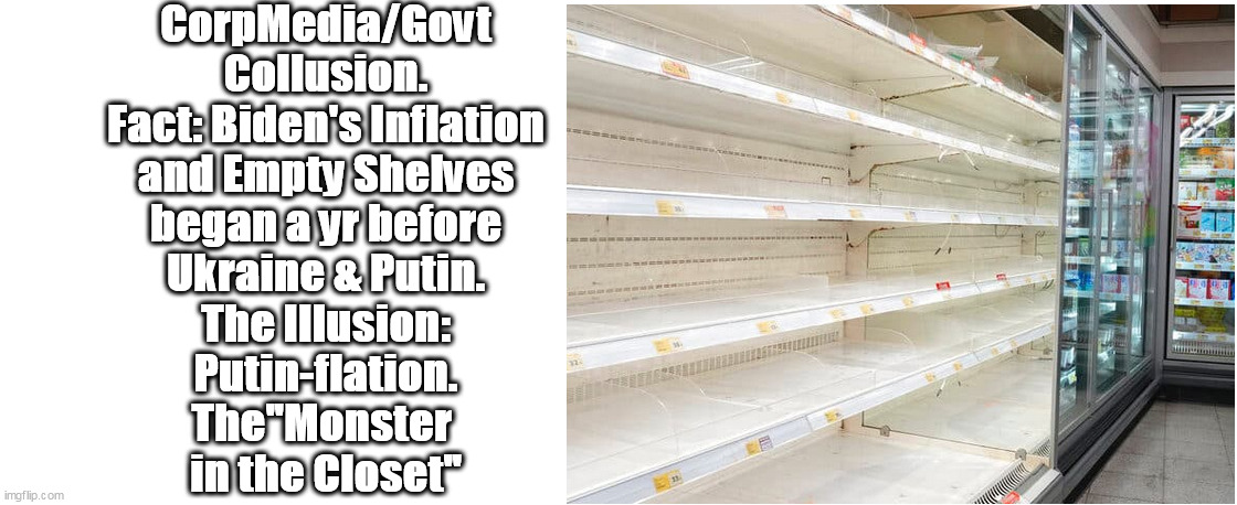 Reality Bites like a Rabid Racoon. CorpMedia/Govt Collusion is a slow, comfortable screw in the Dreamscape of Illusion. | CorpMedia/Govt
Collusion.
Fact: Biden's Inflation
and Empty Shelves
began a yr before
Ukraine & Putin.
The Illusion:
Putin-flation.
The"Monster 
in the Closet" | image tagged in memes,politics | made w/ Imgflip meme maker