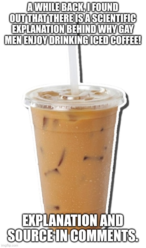 Why Do Gay Men Enjoy Drinking Iced Coffee? Click Here to Find Out! | A WHILE BACK, I FOUND OUT THAT THERE IS A SCIENTIFIC EXPLANATION BEHIND WHY GAY MEN ENJOY DRINKING ICED COFFEE! EXPLANATION AND SOURCE IN COMMENTS. | image tagged in iced coffee,science,lgbtq,memes,gay men,explained | made w/ Imgflip meme maker