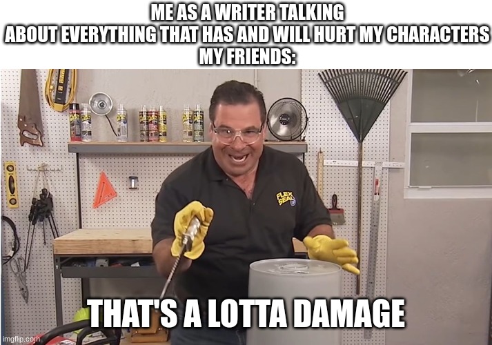 writing IS my therapy because i cannot afford to actual go to a therapist |  ME AS A WRITER TALKING ABOUT EVERYTHING THAT HAS AND WILL HURT MY CHARACTERS
MY FRIENDS:; THAT'S A LOTTA DAMAGE | image tagged in phil swift that's a lotta damage flex tape/seal | made w/ Imgflip meme maker