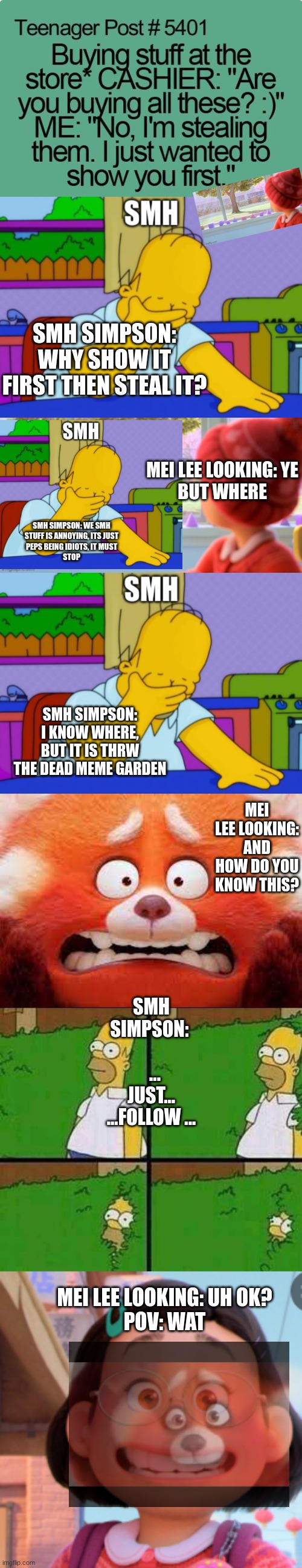 SMH Part Two | SMH SIMPSON: WHY SHOW IT FIRST THEN STEAL IT? MEI LEE LOOKING: YE
BUT WHERE; SMH SIMPSON: WE SMH
STUFF IS ANNOYING, ITS JUST
PEPS BEING IDIOTS, IT MUST
STOP; SMH SIMPSON: I KNOW WHERE, BUT IT IS THRW THE DEAD MEME GARDEN; MEI LEE LOOKING: AND HOW DO YOU KNOW THIS? SMH SIMPSON:            ... JUST...
...FOLLOW ... MEI LEE LOOKING: UH OK?




POV: WAT | image tagged in homer simpson in bush - large | made w/ Imgflip meme maker