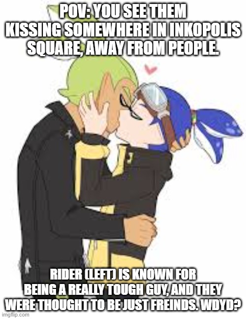 Read tags for rules. | POV: YOU SEE THEM KISSING SOMEWHERE IN INKOPOLIS SQUARE, AWAY FROM PEOPLE. RIDER (LEFT) IS KNOWN FOR BEING A REALLY TOUGH GUY, AND THEY WERE THOUGHT TO BE JUST FREINDS. WDYD? | image tagged in no op oc's,no joke oc's,coroika knowledge preferred,no erp,no romance between your oc and them,person on the right is goggles | made w/ Imgflip meme maker