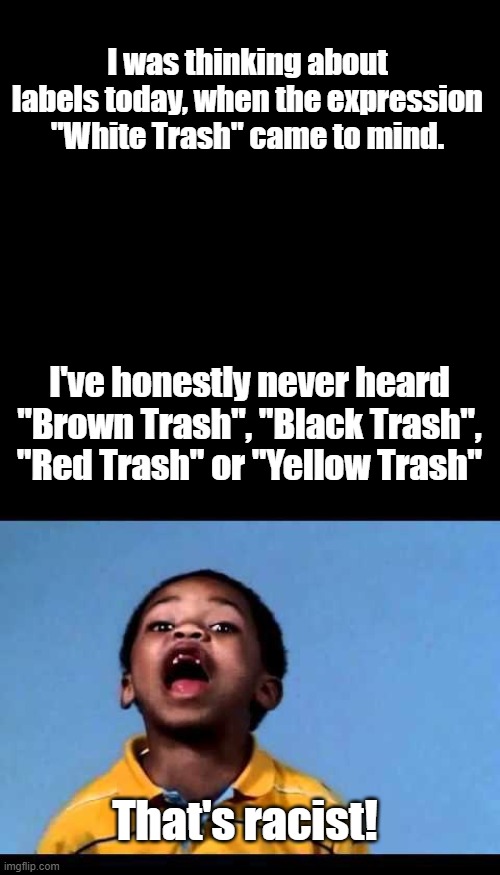Seems like that expression comes from people born on the left side of the tracks.... | I was thinking about labels today, when the expression "White Trash" came to mind. I've honestly never heard "Brown Trash", "Black Trash", "Red Trash" or "Yellow Trash"; That's racist! | image tagged in plain black template,that's racist 2 | made w/ Imgflip meme maker