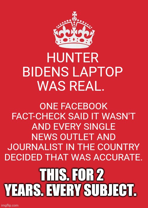 Apparently journalism is just going along with whatever the bigger outlet said.. | HUNTER BIDENS LAPTOP WAS REAL. ONE FACEBOOK FACT-CHECK SAID IT WASN'T AND EVERY SINGLE NEWS OUTLET AND JOURNALIST IN THE COUNTRY DECIDED THAT WAS ACCURATE. THIS. FOR 2 YEARS. EVERY SUBJECT. | image tagged in memes,keep calm and carry on red | made w/ Imgflip meme maker