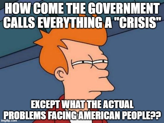 Futurama Fry | HOW COME THE GOVERNMENT CALLS EVERYTHING A "CRISIS"; EXCEPT WHAT THE ACTUAL PROBLEMS FACING AMERICAN PEOPLE?? | image tagged in memes,futurama fry | made w/ Imgflip meme maker