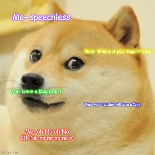 Report card Fail O-o | Me- speechless; Mom- Where is your Report Card; Me- Umm a Dog ate it. Mom- your teacher will have a Copy; Me- oh No oh No Oh No no no no no :( | image tagged in memes,doge | made w/ Imgflip meme maker