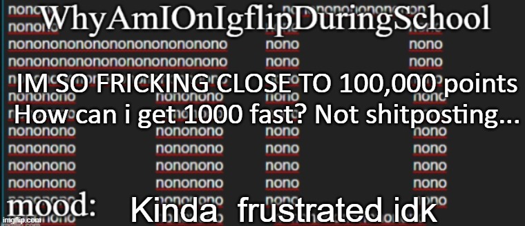 e | IM SO FRICKING CLOSE TO 100,000 points
How can i get 1000 fast? Not shitposting... Kinda  frustrated idk | image tagged in whyamionimgflipduringschool | made w/ Imgflip meme maker