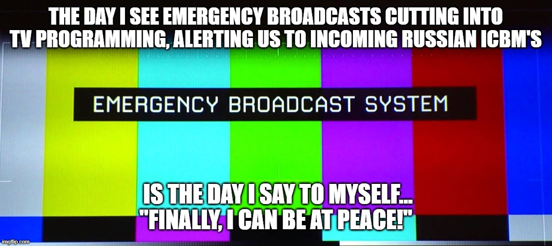 Missiles of peace |  THE DAY I SEE EMERGENCY BROADCASTS CUTTING INTO TV PROGRAMMING, ALERTING US TO INCOMING RUSSIAN ICBM'S; IS THE DAY I SAY TO MYSELF... "FINALLY, I CAN BE AT PEACE!" | image tagged in russia,putin | made w/ Imgflip meme maker
