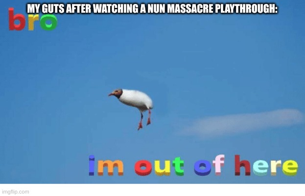 it is so gut-wrenching that i felt my soul leave my body ._. | MY GUTS AFTER WATCHING A NUN MASSACRE PLAYTHROUGH: | image tagged in bro i'm out of here | made w/ Imgflip meme maker