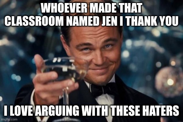 Its so FUN | WHOEVER MADE THAT CLASSROOM NAMED JEN I THANK YOU; I LOVE ARGUING WITH THESE HATERS | image tagged in memes,leonardo dicaprio cheers,i may be a phsyco,for enjoying this | made w/ Imgflip meme maker