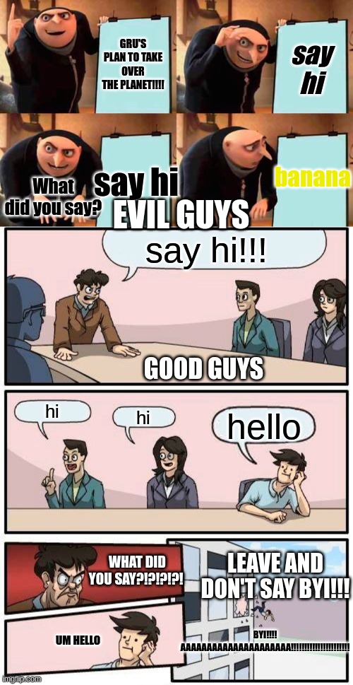 GRU'S PLAN TO TAKE OVER THE PLANET!!!! say hi; banana; say hi; EVIL GUYS; What did you say? say hi!!! GOOD GUYS; hi; hi; hello; LEAVE AND DON'T SAY BYI!!! WHAT DID YOU SAY?!?!?!?! UM HELLO; BYI!!!! AAAAAAAAAAAAAAAAAAAAA!!!!!!!!!!!!!!!!!!!!!! | image tagged in memes,gru's plan,boardroom meeting suggestion | made w/ Imgflip meme maker