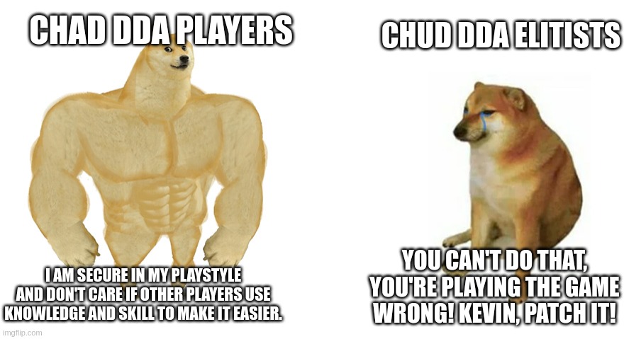 Buff Doge vs Crying Cheems | CHAD DDA PLAYERS; CHUD DDA ELITISTS; YOU CAN'T DO THAT, YOU'RE PLAYING THE GAME WRONG! KEVIN, PATCH IT! I AM SECURE IN MY PLAYSTYLE AND DON'T CARE IF OTHER PLAYERS USE KNOWLEDGE AND SKILL TO MAKE IT EASIER. | image tagged in buff doge vs crying cheems | made w/ Imgflip meme maker