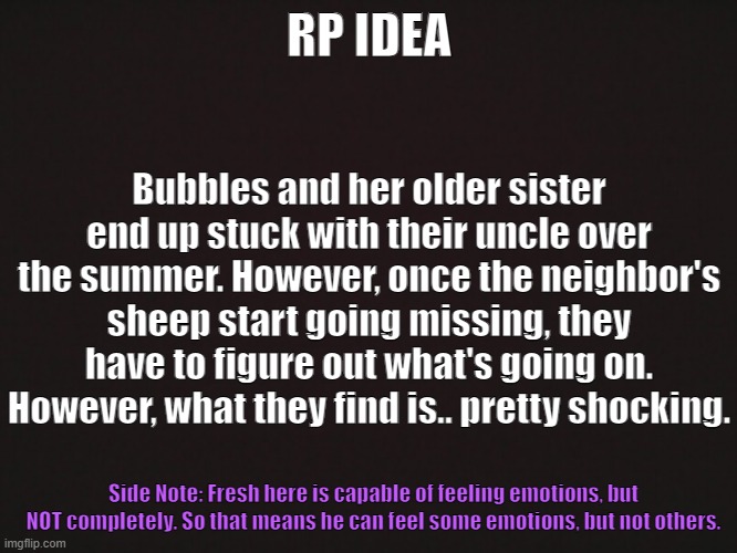 "The Supernatural Summer" [CLOSED] | RP IDEA; Bubbles and her older sister end up stuck with their uncle over the summer. However, once the neighbor's sheep start going missing, they have to figure out what's going on. However, what they find is.. pretty shocking. Side Note: Fresh here is capable of feeling emotions, but NOT completely. So that means he can feel some emotions, but not others. | image tagged in yeah i'm not good with coming up with titles | made w/ Imgflip meme maker