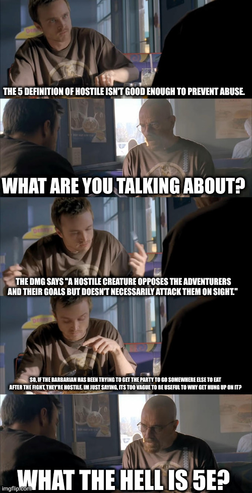 Jesse WTF are you talking about? | THE 5 DEFINITION OF HOSTILE ISN'T GOOD ENOUGH TO PREVENT ABUSE. WHAT ARE YOU TALKING ABOUT? THE DMG SAYS "A HOSTILE CREATURE OPPOSES THE ADVENTURERS AND THEIR GOALS BUT DOESN'T NECESSARILY ATTACK THEM ON SIGHT."; SO, IF THE BARBARIAN HAS BEEN TRYING TO GET THE PARTY TO GO SOMEWHERE ELSE TO EAT AFTER THE FIGHT, THEY'RE HOSTILE. IM JUST SAYING, ITS TOO VAGUE TO BE USEFUL TO WHY GET HUNG UP ON IT? WHAT THE HELL IS 5E? | image tagged in jesse wtf are you talking about | made w/ Imgflip meme maker