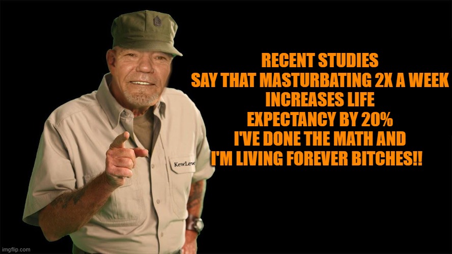 RECENT STUDIES SAY THAT MASTURBATING 2X A WEEK
INCREASES LIFE EXPECTANCY BY 20%
I'VE DONE THE MATH AND I'M LIVING FOREVER BITCHES!! | image tagged in kewlew | made w/ Imgflip meme maker