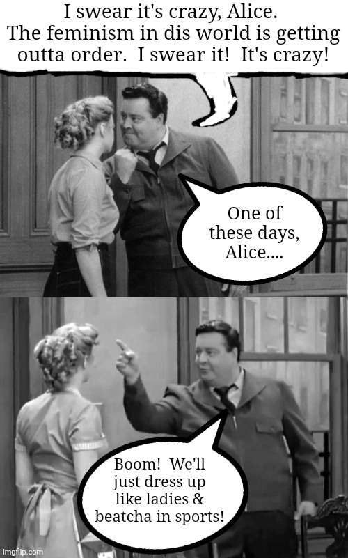 One of these days....ONE OF THESE DAYS | I swear it's crazy, Alice.  The feminism in dis world is getting outta order.  I swear it!  It's crazy! One of these days, Alice.... Boom!  We'll just dress up like ladies & beatcha in sports! | image tagged in feminism,honeymooners | made w/ Imgflip meme maker
