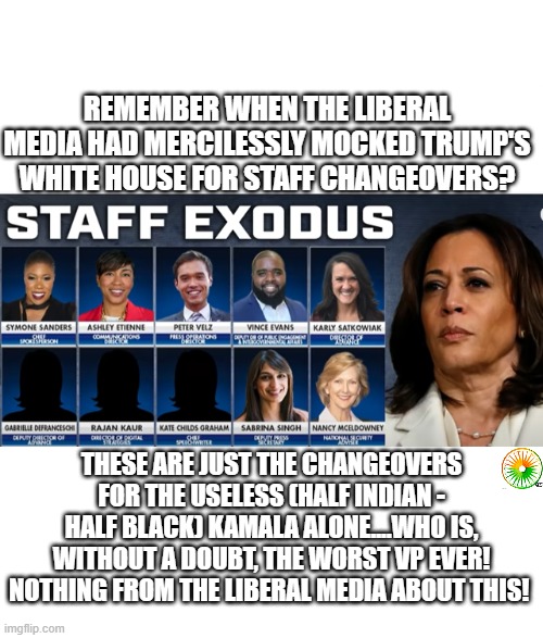 politics | REMEMBER WHEN THE LIBERAL MEDIA HAD MERCILESSLY MOCKED TRUMP'S WHITE HOUSE FOR STAFF CHANGEOVERS? THESE ARE JUST THE CHANGEOVERS FOR THE USELESS (HALF INDIAN - HALF BLACK) KAMALA ALONE....WHO IS, WITHOUT A DOUBT, THE WORST VP EVER! NOTHING FROM THE LIBERAL MEDIA ABOUT THIS! | image tagged in political meme | made w/ Imgflip meme maker