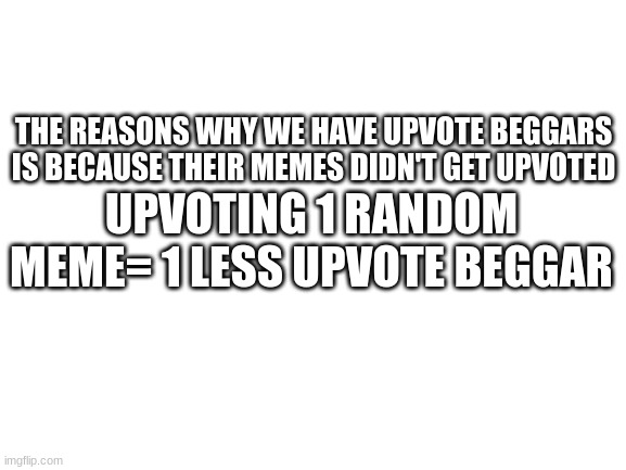 Dont make people upvote beg... | THE REASON WHY WE HAVE UPVOTE BEGGARS IS BECAUSE THEIR MEMES DIDN'T GET UPVOTED; UPVOTING 1 RANDOM MEME= 1 LESS UPVOTE BEGGAR | image tagged in blank white template | made w/ Imgflip meme maker