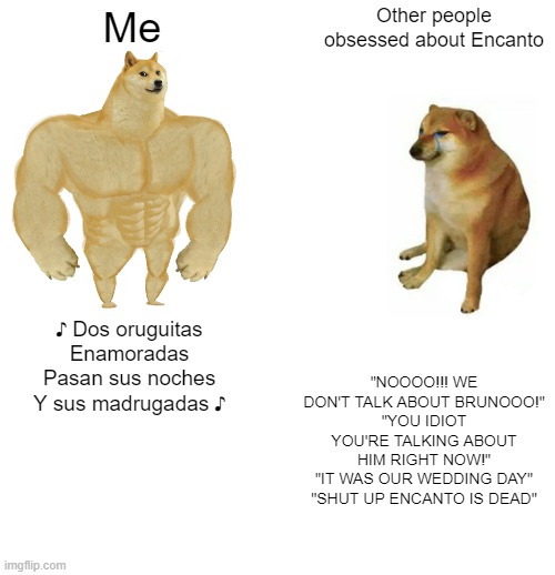 That song is siiiiiick | Me; Other people obsessed about Encanto; "NOOOO!!! WE DON'T TALK ABOUT BRUNOOO!"
"YOU IDIOT YOU'RE TALKING ABOUT HIM RIGHT NOW!"
"IT WAS OUR WEDDING DAY"
"SHUT UP ENCANTO IS DEAD"; ♪ Dos oruguitas
Enamoradas
Pasan sus noches
Y sus madrugadas ♪ | image tagged in memes,buff doge vs cheems | made w/ Imgflip meme maker