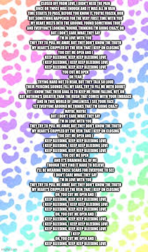 CLOSED OFF FROM LOVE, I DIDN'T NEED THE PAIN
ONCE OR TWICE WAS ENOUGH AND IT WAS ALL IN VAIN
TIME STARTS TO PASS, BEFORE YOU KNOW IT, YOU'RE FROZEN, OOH
BUT SOMETHING HAPPENED FOR THE VERY FIRST TIME WITH YOU
MY HEART MELTS INTO THE GROUND, FOUND SOMETHING TRUE
AND EVERYONE'S LOOKING 'ROUND, THINKING I'M GOING CRAZY, OH
BUT I DON'T CARE WHAT THEY SAY
I'M IN LOVE WITH YOU
THEY TRY TO PULL ME AWAY, BUT THEY DON'T KNOW THE TRUTH
MY HEART'S CRIPPLED BY THE VEIN THAT I KEEP ON CLOSING
YOU CUT ME OPEN AND I
KEEP BLEEDING, KEEP, KEEP BLEEDING LOVE
I KEEP BLEEDING, I KEEP, KEEP BLEEDING LOVE
KEEP BLEEDING, KEEP, KEEP BLEEDING LOVE
YOU CUT ME OPEN
OH YEAH
TRYING HARD NOT TO HEAR, BUT THEY TALK SO LOUD
THEIR PIERCING SOUNDS FILL MY EARS, TRY TO FILL ME WITH DOUBT
YET I KNOW THAT THEIR GOAL IS TO KEEP ME FROM FALLING, HEY, OH
BUT NOTHING'S GREATER THAN THE RUSH THAT COMES WITH YOUR EMBRACE
AND IN THIS WORLD OF LONELINESS, I SEE YOUR FACE
YET EVERYONE AROUND ME THINKS THAT I'M GOING CRAZY
MAYBE, MAYBE
BUT I DON'T CARE WHAT THEY SAY
I'M IN LOVE WITH YOU
THEY TRY TO PULL ME AWAY, BUT THEY DON'T KNOW THE TRUTH
MY HEART'S CRIPPLED BY THE VEIN THAT I KEEP ON CLOSING
YOU CUT ME OPEN AND I
KEEP BLEEDING, KEEP, KEEP BLEEDING LOVE
I KEEP BLEEDING, I KEEP, KEEP BLEEDING LOVE
KEEP BLEEDING, KEEP, KEEP BLEEDING LOVE
YOU CUT ME OPEN
AND IT'S DRAINING ALL OF ME
THOUGH THEY FIND IT HARD TO BELIEVE
I'LL BE WEARING THESE SCARS FOR EVERYONE TO SEE
I DON'T CARE WHAT THEY SAY
I'M IN LOVE WITH YOU
THEY TRY TO PULL ME AWAY, BUT THEY DON'T KNOW THE TRUTH
MY HEART'S CRIPPLED BY THE VEIN THAT I KEEP ON CLOSING
OH, YOU CUT ME OPEN AND I
KEEP BLEEDING, KEEP, KEEP BLEEDING LOVE
I KEEP BLEEDING, I KEEP, KEEP BLEEDING LOVE
KEEP BLEEDING, KEEP, KEEP BLEEDING LOVE
OH, YOU CUT ME OPEN AND I
KEEP BLEEDING, KEEP, KEEP BLEEDING LOVE
I KEEP BLEEDING, I KEEP, KEEP BLEEDING LOVE
KEEP BLEEDING, KEEP, KEEP BLEEDING LOVE
I KEEP
OH, YOU CUT ME OPEN AND I
KEEP BLEEDING, KEEP, KEEP BLEEDING LOVE | made w/ Imgflip meme maker