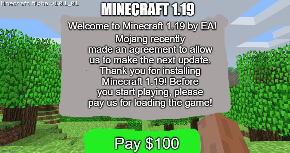 MINECRAFT 1.19; Mojang recently made an agreement to allow us to make the next update. Thank you for installing Minecraft 1.19! Before you start playing, please pay us for loading the game! Welcome to Minecraft 1.19 by EA! Pay $100 | made w/ Imgflip meme maker