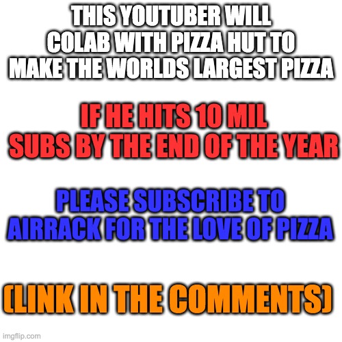 please guys | THIS YOUTUBER WILL COLAB WITH PIZZA HUT TO MAKE THE WORLDS LARGEST PIZZA; IF HE HITS 10 MIL SUBS BY THE END OF THE YEAR; PLEASE SUBSCRIBE TO AIRRACK FOR THE LOVE OF PIZZA; (LINK IN THE COMMENTS) | image tagged in memes,airrack,youtube,pizza,plz subscirbe | made w/ Imgflip meme maker