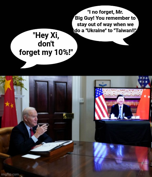"Hey Xi, don't forget my 10%!" | "I no forget, Mr. Big Guy! You remember to stay out of way when we do a "Ukraine" to "Taiwan!!"; "Hey Xi, don't forget my 10%!" | image tagged in creepy joe biden,xi jinping,big,guy,10 | made w/ Imgflip meme maker