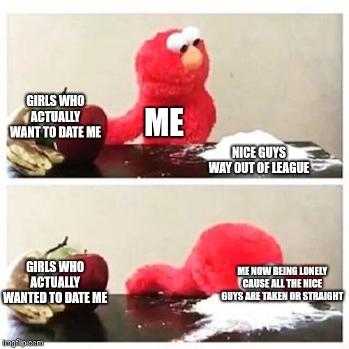 This isbwhy I'm lonely | GIRLS WHO ACTUALLY WANT TO DATE ME; ME; NICE GUYS WAY OUT OF LEAGUE; GIRLS WHO ACTUALLY WANTED TO DATE ME; ME NOW BEING LONELY CAUSE ALL THE NICE GUYS ARE TAKEN OR STRAIGHT | image tagged in elmo cocaine | made w/ Imgflip meme maker