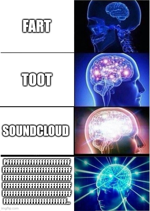 Expanding Brain | FART; TOOT; SOUNDCLOUD; PFFFFFFFFFFFFFFFFFFFFFFF
FFFFFFFFFFFFFFFFFFFFFFFFF
FFFFFFFFFFFFFFFFFFFFFFFFF
FFFFFFFFFFFFFFFFFFFFFFFFF
FFFFFFFFFFFFFFFFFFFFFFFFF
FFFFFFFFFFFFFFFFFFFFFFF... | image tagged in memes,expanding brain | made w/ Imgflip meme maker