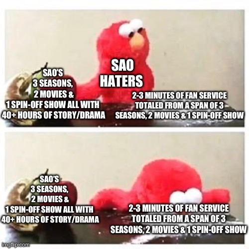 Haters Gonna Hate, No Matter The Truth of the Fact. | SAO HATERS; SAO’S 
3 SEASONS, 
2 MOVIES &
1 SPIN-OFF SHOW ALL WITH 
40+ HOURS OF STORY/DRAMA; 2-3 MINUTES OF FAN SERVICE TOTALED FROM A SPAN OF 3 SEASONS, 2 MOVIES & 1 SPIN-OFF SHOW; SAO’S 
3 SEASONS, 
2 MOVIES &
1 SPIN-OFF SHOW ALL WITH 
40+ HOURS OF STORY/DRAMA; 2-3 MINUTES OF FAN SERVICE TOTALED FROM A SPAN OF 3 SEASONS, 2 MOVIES & 1 SPIN-OFF SHOW | image tagged in elmo cocaine,sword art online,haters,anime,memes | made w/ Imgflip meme maker