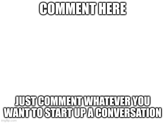 comment | COMMENT HERE; JUST COMMENT WHATEVER YOU WANT TO START UP A CONVERSATION | image tagged in blank white template | made w/ Imgflip meme maker