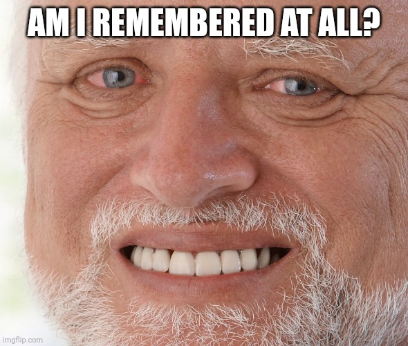 Hide the Pain Harold | AM I REMEMBERED AT ALL? | image tagged in hide the pain harold | made w/ Imgflip meme maker
