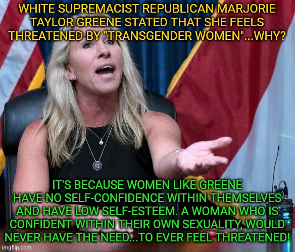 Marjorie Taylor Greene is this the holocaust | WHITE SUPREMACIST REPUBLICAN MARJORIE TAYLOR GREENE STATED THAT SHE FEELS THREATENED BY "TRANSGENDER WOMEN"...WHY? IT'S BECAUSE WOMEN LIKE GREENE HAVE NO SELF-CONFIDENCE WITHIN THEMSELVES AND HAVE LOW SELF-ESTEEM. A WOMAN WHO IS CONFIDENT WITHIN THEIR OWN SEXUALITY, WOULD NEVER HAVE THE NEED...TO EVER FEEL THREATENED! | image tagged in marjorie taylor greene is this the holocaust | made w/ Imgflip meme maker