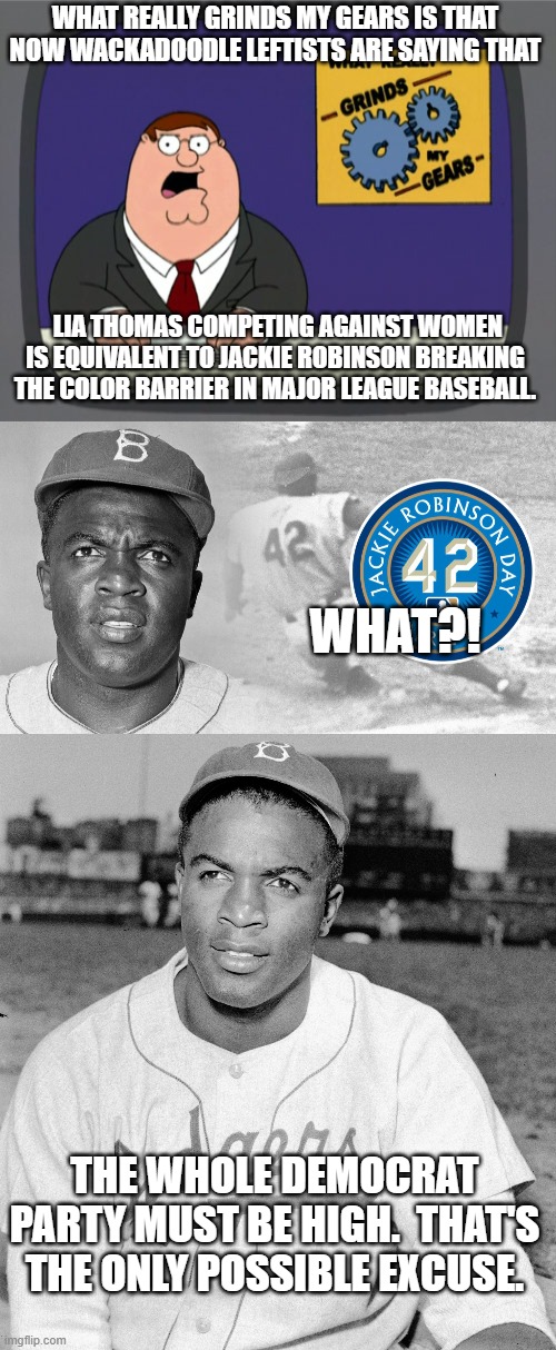 The entire Dem Party must be doing some serious drugs nowadays. | WHAT REALLY GRINDS MY GEARS IS THAT NOW WACKADOODLE LEFTISTS ARE SAYING THAT; LIA THOMAS COMPETING AGAINST WOMEN IS EQUIVALENT TO JACKIE ROBINSON BREAKING THE COLOR BARRIER IN MAJOR LEAGUE BASEBALL. WHAT?! THE WHOLE DEMOCRAT PARTY MUST BE HIGH.  THAT'S THE ONLY POSSIBLE EXCUSE. | image tagged in peter griffin news,jackie robinson | made w/ Imgflip meme maker