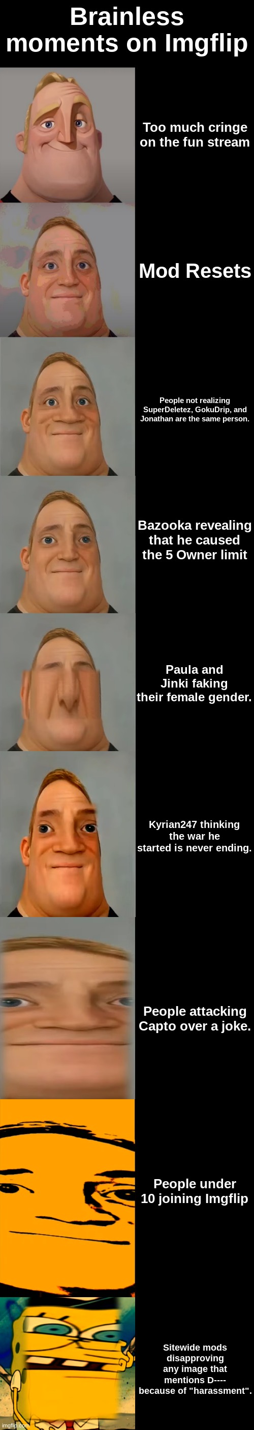 Mr Incredible becoming Idiot template | Brainless moments on Imgflip; Too much cringe on the fun stream; Mod Resets; People not realizing SuperDeletez, GokuDrip, and Jonathan are the same person. Bazooka revealing that he caused the 5 Owner limit; Paula and Jinki faking their female gender. Kyrian247 thinking the war he started is never ending. People attacking Capto over a joke. People under 10 joining Imgflip; Sitewide mods disapproving any image that mentions D---- because of "harassment". | image tagged in mr incredible becoming idiot template | made w/ Imgflip meme maker