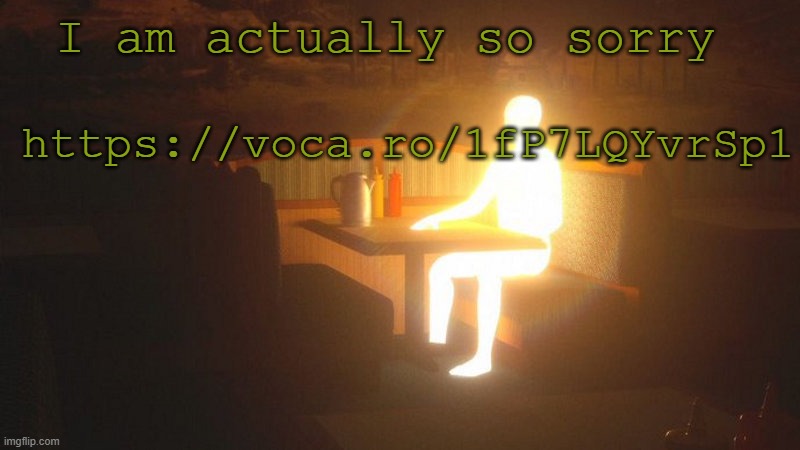 check the last glowing guy for context https://voca.ro/1fP7LQYvrSp1 | I am actually so sorry; https://voca.ro/1fP7LQYvrSp1 | image tagged in glowing guy | made w/ Imgflip meme maker