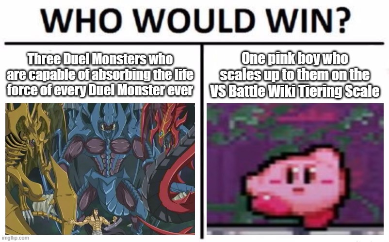 Discovered that Kirby & the Three Sacred Beasts both scale at 2-C on VS Battle Wiki. I am scared for humankind. | Three Duel Monsters who are capable of absorbing the life force of every Duel Monster ever; One pink boy who scales up to them on the VS Battle Wiki Tiering Scale | image tagged in memes,who would win,yugioh,three sacred beasts,kirby | made w/ Imgflip meme maker