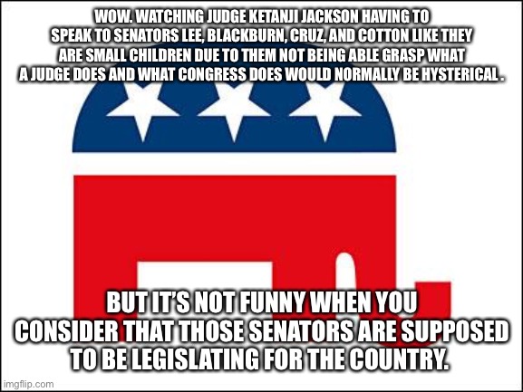 Scumbag GOP | WOW. WATCHING JUDGE KETANJI JACKSON HAVING TO SPEAK TO SENATORS LEE, BLACKBURN, CRUZ, AND COTTON LIKE THEY ARE SMALL CHILDREN DUE TO THEM NOT BEING ABLE GRASP WHAT A JUDGE DOES AND WHAT CONGRESS DOES WOULD NORMALLY BE HYSTERICAL . BUT IT’S NOT FUNNY WHEN YOU CONSIDER THAT THOSE SENATORS ARE SUPPOSED TO BE LEGISLATING FOR THE COUNTRY. | image tagged in scumbag gop | made w/ Imgflip meme maker