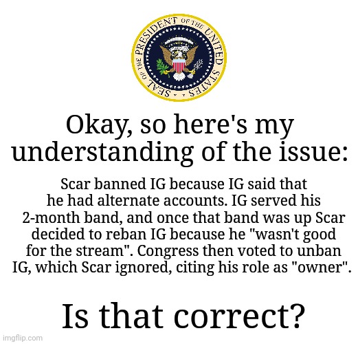 Because if it is, I think a compromise can be reached with the interests of both parties at heart. | Okay, so here's my understanding of the issue:; Scar banned IG because IG said that he had alternate accounts. IG served his 2-month band, and once that band was up Scar decided to reban IG because he "wasn't good for the stream". Congress then voted to unban IG, which Scar ignored, citing his role as "owner". Is that correct? | image tagged in blank white template,memes,blank transparent square | made w/ Imgflip meme maker