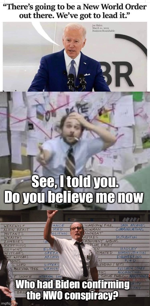Conspiracy no more |  See, I told you. Do you believe me now; Who had Biden confirming the NWO conspiracy? | image tagged in cabin the the woods,memes,politics lol,conspiracy | made w/ Imgflip meme maker