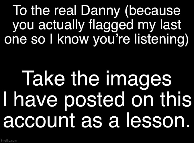 blank black | To the real Danny (because you actually flagged my last one so I know you’re listening); Take the images I have posted on this account as a lesson. | image tagged in blank black | made w/ Imgflip meme maker